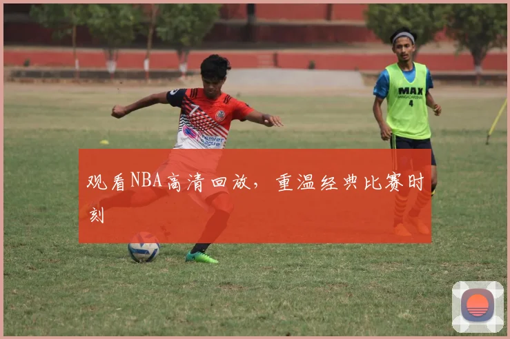 观看NBA高清回放,重温经典比赛时刻