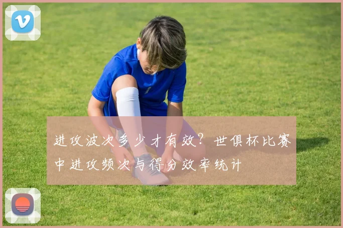 进攻波次多少才有效？世俱杯比赛中进攻频次与得分效率统计