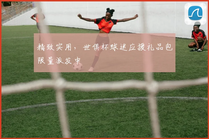 精致实用，世俱杯球迷应援礼品包限量派发中