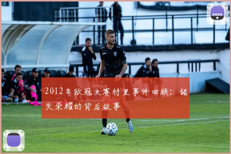 2012年欧冠决赛特里事件回顾：错失荣耀的背后故事