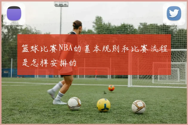 篮球比赛NBA的基本规则和比赛流程是怎样安排的
