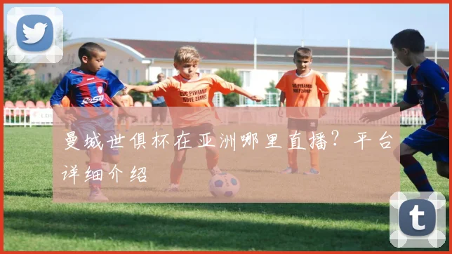 曼城世俱杯在亚洲哪里直播？平台详细介绍